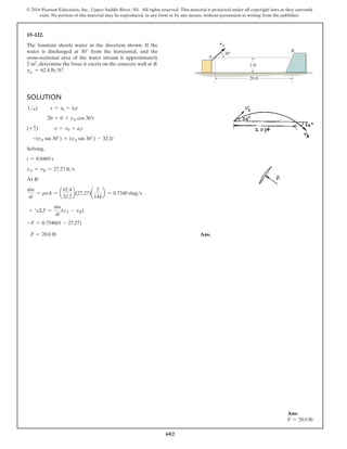 602
© 2016 Pearson Education, Inc., Upper Saddle River, NJ. All rights reserved. This material is protected under all copyright laws as they currently
exist. No portion of this material may be reproduced, in any form or by any means, without permission in writing from the publisher.
Solution
(S
+ )    s = s0 + v0t
20 = 0 + vA cos 30°t
(+ c) v = v0 + act
-(vA sin 30°) = (vA sin 30°) - 32.2t
Solving,
t = 0.8469 s
vA = vB = 27.27 fts
At B:
dm
dt
= rvA = a
62.4
32.2
b(27.27)a
2
144
b = 0.7340 slugs
+ RΣF =
dm
dt
(vA - vB)
-F = 0.7340(0 - 27.27)
F = 20.0 lb Ans.
15–122.
The fountain shoots water in the direction shown. If the
water is discharged at 30° from the horizontal, and the
cross-sectional area of the water stream is approximately
2  in2, determine the force it exerts on the concrete wall at B.
gw = 62.4 lbft3.
vA
A
B
3 ft
20 ft
30
Ans:
F = 20.0 lb
 