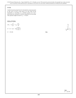 603
© 2016 Pearson Education, Inc., Upper Saddle River, NJ. All rights reserved. This material is protected under all copyright laws as they currently
exist. No portion of this material may be reproduced, in any form or by any means, without permission in writing from the publisher.
15–123.
SOLUTION
Ans.
F = 22.4 lb
F = 0 + (12 - 0)a
10(6)
32.2
b
©Fx = m
dv
dt
+ vDt
dmt
dt
A plow located on the front of a locomotive scoops up snow
at the rate of and stores it in the train. If the
locomotive is traveling at a constant speed of 12 ,
determine the resistance to motion caused by the shoveling.
The specific weight of snow is .
gs = 6 lbft3
fts
10 ft3
s
Ans:
F = 22.4 lb
 