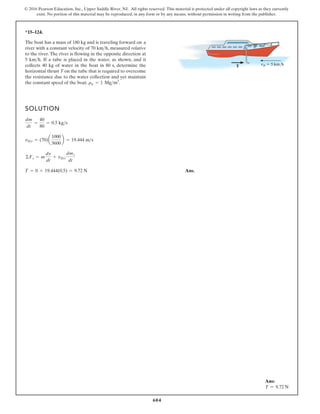 604
© 2016 Pearson Education, Inc., Upper Saddle River, NJ. All rights reserved. This material is protected under all copyright laws as they currently
exist. No portion of this material may be reproduced, in any form or by any means, without permission in writing from the publisher.
*15–124.
The boat has a mass of 180 kg and is traveling forward on a
river with a constant velocity of 70 , measured relative
to the river. The river is flowing in the opposite direction at
5 . If a tube is placed in the water, as shown, and it
collects 40 kg of water in the boat in 80 s, determine the
horizontal thrust T on the tube that is required to overcome
the resistance due to the water collection and yet maintain
the constant speed of the boat. .
rw = 1 Mgm3
kmh
kmh
SOLUTION
Ans.
T = 0 + 19.444(0.5) = 9.72 N
©Fs = m
dv
dt
+ vDi
dmi
dt
vDt = (70)a
1000
3600
b = 19.444 ms
dm
dt
=
40
80
= 0.5 kgs
T vR 5 km/h
Ans:
T = 9.72 N
 