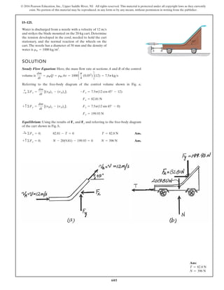 605
© 2016 Pearson Education, Inc., Upper Saddle River, NJ. All rights reserved. This material is protected under all copyright laws as they currently
exist. No portion of this material may be reproduced, in any form or by any means, without permission in writing from the publisher.
15–125.
45
A B
Water is discharged from a nozzle with a velocity of
and strikes the blade mounted on the 20-kg cart. Determine
the tension developed in the cord, needed to hold the cart
stationary, and the normal reaction of the wheels on the
cart.The nozzle has a diameter of 50 mm and the density of
water is rw = 1000 kgm .
3
12 ms
SOLUTION
Steady Flow Equation: Here, the mass flow rate at sections A and B of the control
volume is
Referring to the free-body diagram of the control volume shown in Fig. a,
;
;
Equilibrium: Using the results of and and referring to the free-body diagram
of the cart shown in Fig. b,
; Ans.
; Ans.
N = 396 N
N - 20(9.81) - 199.93 = 0
+ c ©Fy = 0
T = 82.8 N
82.81 - T = 0
:
+ ©Fx = 0
Fy
Fx
Fy = 199.93 N
Fy = 7.5p(12 sin 45° - 0)
+ c ©Fy =
dm
dt
[(vB)y - (vA)y]
Fx = 82.81 N
-Fx = 7.5p(12 cos 45° - 12)
:
+ ©Fx =
dm
dt
[(vB)x - (vA)x]
dm
dt
= rWQ = rWAv = 1000c
p
4
(0.052
)d(12) = 7.5pkgs
Ans:
T = 82.8 N
N = 396 N
 