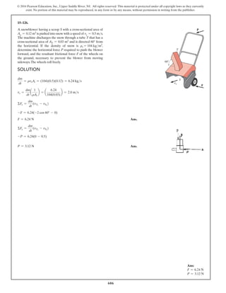 606
© 2016 Pearson Education, Inc., Upper Saddle River, NJ. All rights reserved. This material is protected under all copyright laws as they currently
exist. No portion of this material may be reproduced, in any form or by any means, without permission in writing from the publisher.
Solution
dm
dt
= rvsAs = (104)(0.5)(0.12) = 6.24 kgs
vs =
dm
dt
a
1
rAr
b = a
6.24
104(0.03)
b = 2.0 ms
ΣFx =
dm
dt
(vT2
- vS2
)
-F = 6.24(-2 cos 60° - 0)
F = 6.24 N Ans.
ΣFy =
dm
dt
(vT2
- vS2
)
-P = 6.24(0 - 0.5)
P = 3.12 N Ans.
15–126.
A snowblower having a scoop S with a cross-sectional area of
As = 0.12 m3 is pushed into snow with a speed of vs = 0.5 ms.
The machine discharges the snow through a tube T that has a
cross-sectional area of AT = 0.03 m2 and is directed 60° from
the horizontal. If the density of snow is rs = 104 kgm3
,
determine the horizontal force P required to push the blower
forward, and the resultant frictional force F of the wheels on
the ground, necessary to prevent the blower from moving
sideways.The wheels roll freely.
P
T
F
60
S
vx
Ans:
F = 6.24 N
P = 3.12 N
 