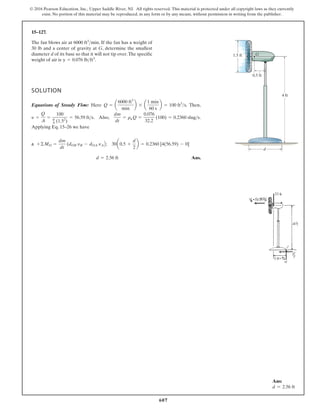 607
© 2016 Pearson Education, Inc., Upper Saddle River, NJ. All rights reserved. This material is protected under all copyright laws as they currently
exist. No portion of this material may be reproduced, in any form or by any means, without permission in writing from the publisher.
15–127.
SOLUTION
Equations of Steady Flow: Here . Then,
. Also, .
Applying Eq. 15–26 we have
a
Ans.
d = 2.56 ft
+©MO =
dm
dt
(dOB yB - dOA yAB; 30a0.5 +
d
2
b = 0.2360 [4(56.59) - 0]
dm
dt
= ra Q =
0.076
32.2
(100) = 0.2360 slugs
y =
Q
A
=
100
p
4 (1.52
)
= 56.59 fts
Q = a
6000 ft3
min
b * a
1 min
60 s
b = 100 ft3
s
The fan blows air at . If the fan has a weight of
30 lb and a center of gravity at G, determine the smallest
diameter d of its base so that it will not tip over.The specific
weight of air is .
g = 0.076 lbft3
6000 ft3
min
4 ft
0.5 ft
1.5 ft G
d
Ans:
d = 2.56 ft
 