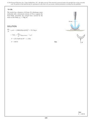 608
© 2016 Pearson Education, Inc., Upper Saddle River, NJ. All rights reserved. This material is protected under all copyright laws as they currently
exist. No portion of this material may be reproduced, in any form or by any means, without permission in writing from the publisher.
*15–128.
The nozzle has a diameter of 40 mm. If it discharges water
uniformly with a downward velocity of 20 ms against the
fixed blade, determine the vertical force exerted by the
water on the blade. rw = 1 Mgm3
.
Solution
dm
dt
= rvA = (1000)(20)(p)(0.02)2
= 25.13 kgs
+ cΣFy =
dm
dt
(vB[placeholder] - vAy)
F = (25.13)(20 sin 45° - (-20))
F = 858 N Ans.
40 mm
45
45
Ans:
F = 858 N
 