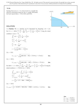 60
© 2016 Pearson Education, Inc., Upper Saddle River, NJ. All rights reserved. This material is protected under all copyright laws as they currently
exist. No portion of this material may be reproduced, in any form or by any means, without permission in writing from the publisher.
Solution
v9s Function. The v-s function can be determined by integrating v dv = a ds.
For 0 … s 6 100 ft,
a - 8
s - 0
=
6 - 8
100 - 0
, a = e -
1
50
s + 8f fts2
. Using the initial
condition v-0 at s = 0,
L
v
0
v dv =
L
s
0
a-
1
50
s + 8b ds
v2
2
`
0
= a-
1
100
s2
+ 8 sb `
s
0
v2
2
= 8s -
1
100
s2
v = e
A
1
50
(800 s - s2
) f fts
At s = 50 ft,
v s = 50 ft =
A
1
50
[800 (50) - 502
] = 27.39 fts = 27.4 fts Ans.
At s = 100 ft,
v s=100 ft =
A
1
50
[800 (100) - 1002
] = 37.42 fts = 37.4 fts Ans.
For 100 ft 6 s … 150 ft,
a - 0
s - 150
=
6 - 0
100 - 150
; a = e -
3
25
s + 18f fts2
.Using the
initial condition v = 37.42 fts at s = 100 ft,
L
v
37.42 fts
v dv =
L
s
100 ft
a-
3
25
s + 18b ds
v2
2
`
37.42 fts
= a-
3
50
s2
+ 18sb `
s
100 ft
v = e
1
5
2-3s2
+ 900s - 25000f fts
At s = 150 ft
vs=150 ft =
1
5
2-3(1502
) + 900 (150) - 25000 = 41.23 fts = 41.2 fts Ans.
6
8
100 150
s (ft)
a (ft/s2
)
*12–56.
Starting from rest at s = 0, a boat travels in a straight line
with the acceleration shown by the a–s graph. Determine
the boat’s speed when s = 50 ft, 100 ft, and 150 ft.
v
v
Ans:
v s = 50 ft = 27.4 fts
v s = 100 ft = 37.4 fts
v s = 150 ft = 41.2 fts
 