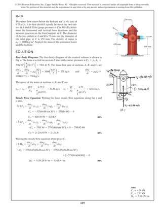 609
© 2016 Pearson Education, Inc., Upper Saddle River, NJ. All rights reserved. This material is protected under all copyright laws as they currently
exist. No portion of this material may be reproduced, in any form or by any means, without permission in writing from the publisher.
15–129.
A
C
B
650 mm
600 mm
250 mm
30
The water flow enters below the hydrant at C at the rate of
. It is then divided equally between the two out-
lets at A and B. If the gauge pressure at C is 300 kPa, deter-
mine the horizontal and vertical force reactions and the
moment reaction on the fixed support at C. The diameter
of the two outlets at A and B is 75 mm, and the diameter of
the inlet pipe at C is 150 mm. The density of water is
. Neglect the mass of the contained water
and the hydrant.
rw = 1000 kgm3
0.75 m3
s
SOLUTION
Free-Body Diagram: The free-body diagram of the control volume is shown in
Fig. a. The force exerted on section A due to the water pressure is
. The mass flow rate at sections A, B, and C, are
and
.
The speed of the water at sections A, B, and C are
.
Steady Flow Equation: Writing the force steady flow equations along the x and
y axes,
;
Ans.
;
Ans.
Writing the steady flow equation about point C,
;
Ans.
MC = 5159.28 N # m = 5.16 kN # m
+ [-375(0.6)(84.88)] - 0
-MC = 375(0.65)(84.88 cos 30°) - 375(0.25)(84.88 sin 30°)
+©MC =
dmA
dt
dvA +
dmB
dt
dvB -
dmC
dt
dvC
Cy = 21 216.93 N = 2.12 kN
-Cy + 5301.44 = 375(84.88 sin 30°) + 0 - 750(42.44)
+ c ©Fy =
dmA
dt
(vA)y +
dmB
dt
(vB)y -
dmC
dt
(vC)y
Cx = 4264.54 N = 4.26 kN
Cx = -375(84.88 cos 30°) + 375(84.88) - 0
:
+ ©Fx =
dmA
dt
(vA)x +
dmB
dt
(vB)x -
dmC
dt
(vC)x
vC =
Q
AC
=
0.75
p
4
(0.152
)
= 42.44 ms
vA = vB =
Q2
AA
=
0.752
p
4
(0.0752
)
= 84.88 ms
1000(0.75) = 750 kgs
dmC
dt
= rWQ =
dmA
dt
=
dmB
dt
= rWa
Q
2
b = 1000a
0.75
2
b = 375 kgs
300(103
)c
p
4
A0.152
B d = 5301.44 N
FC = pCAC =
Ans:
Cx = 4.26 kN
Cy = 2.12 kN
MC = 5.16 kN # m
 