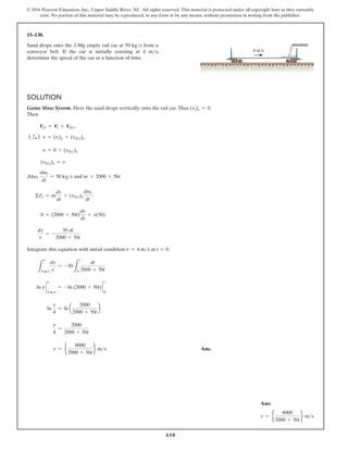 610
© 2016 Pearson Education, Inc., Upper Saddle River, NJ. All rights reserved. This material is protected under all copyright laws as they currently
exist. No portion of this material may be reproduced, in any form or by any means, without permission in writing from the publisher.
15–130.
Sand drops onto the 2-Mg empty rail car at 50 kgs from a
conveyor belt. If the car is initially coasting at 4 ms,
determine the speed of the car as a function of time.
Solution
Gains Mass System. Here the sand drops vertically onto the rail car.Thus (vi)x = 0.
Then
VD = Vi + VDi
(S
+ ) v = (vi)x + (vDi)x
  v = 0 + (vDi)x
(vDi)x = v
Also,
dmi
dt
= 50 kgs and m = 2000 + 50t
ΣFx = m
dv
dt
+ (vDi)x
dmi
dt
;
0 = (2000 + 50t)
dv
dt
+ v(50)
dv
v
= -
50 dt
2000 + 50t
Integrate this equation with initial condition v = 4 ms at t = 0.
L
v
4 ms
dv
v
= -50
L
t
0
dt
2000 + 50t
ln v `
4 ms
v
= -ln (2000 + 50t) `
0
t
ln
v
4
= ln a
2000
2000 + 50t
b
v
4
=
2000
2000 + 50t
v = e
8000
2000 + 50t
f ms Ans.
4 m/s
Ans:
v = e
8000
2000 + 50t
f ms
 