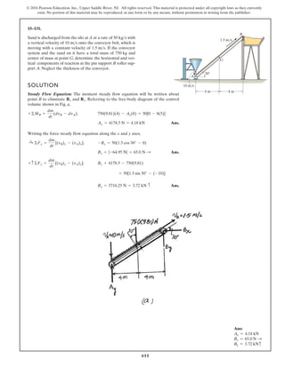 611
© 2016 Pearson Education, Inc., Upper Saddle River, NJ. All rights reserved. This material is protected under all copyright laws as they currently
exist. No portion of this material may be reproduced, in any form or by any means, without permission in writing from the publisher.
15–131.
Sand is discharged from the silo at A at a rate of with
a vertical velocity of onto the conveyor belt, which is
moving with a constant velocity of . If the conveyor
system and the sand on it have a total mass of and
center of mass at point G, determine the horizontal and ver-
tical components of reaction at the pin support B roller sup-
port A. Neglect the thickness of the conveyor.
750 kg
1.5 ms
10 ms
50 kgs
SOLUTION
Steady Flow Equation: The moment steady flow equation will be written about
point B to eliminate and . Referring to the free-body diagram of the control
volume shown in Fig. a,
;
Ans.
Writing the force steady flow equation along the x and y axes,
;
Ans.
;
Ans.
By = 3716.25 N = 3.72 kN c
= 50[1.5 sin 30° - (-10)]
By + 4178.5 - 750(9.81)
+ c ©Fy =
dm
dt
[(vB)y - (vA)y]
Bx = |-64.95 N| = 65.0 N :
-Bx = 50(1.5 cos 30° - 0)
:
+ ©Fx =
dm
dt
[(vB)x - (vA)x]
Ay = 4178.5 N = 4.18 kN
750(9.81)(4) - Ay(8) = 50[0 - 8(5)]
+©MB =
dm
dt
(dvB - dvA)
By
Bx
1.5 m/s
10 m/s
4 m
4 m
30
A
G
B
Ans:
Ay = 4.18 kN
Bx = 65.0 N S
By = 3.72 kNc
 