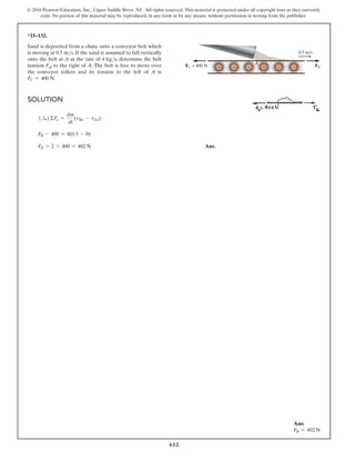 612
© 2016 Pearson Education, Inc., Upper Saddle River, NJ. All rights reserved. This material is protected under all copyright laws as they currently
exist. No portion of this material may be reproduced, in any form or by any means, without permission in writing from the publisher.
*15–132.
Sand is deposited from a chute onto a conveyor belt which
is moving at 0.5 ms. If the sand is assumed to fall vertically
onto the belt at A at the rate of 4 kgs, determine the belt
tension FB to the right of A. The belt is free to move over
the conveyor rollers and its tension to the left of A is
FC = 400 N.
Solution
(S
+ ) ΣFx =
dm
dt
(vBx - vAx)
FB - 400 = 4(0.5 - 0)
FB = 2 + 400 = 402 N Ans.
0.5 m/s
FB
FC = 400 N
A
Ans:
FB = 402 N
 