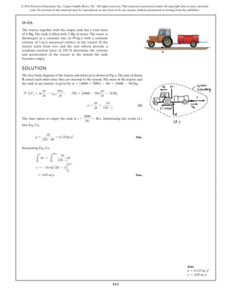 613
© 2016 Pearson Education, Inc., Upper Saddle River, NJ. All rights reserved. This material is protected under all copyright laws as they currently
exist. No portion of this material may be reproduced, in any form or by any means, without permission in writing from the publisher.
15–133.
The tractor together with the empty tank has a total mass
of 4 Mg. The tank is filled with 2 Mg of water. The water is
discharged at a constant rate of with a constant
velocity of , measured relative to the tractor. If the
tractor starts from rest, and the rear wheels provide a
resultant traction force of 250 N, determine the velocity
and acceleration of the tractor at the instant the tank
becomes empty.
5 ms
50 kgs
SOLUTION
The free-body diagram of the tractor and water jet is shown in Fig.a.The pair of thrust
T cancel each other since they are internal to the system.The mass of the tractor and
the tank at any instant t is given by .
(1)
The time taken to empty the tank is . Substituting the result of t
into Eq. (1),
Ans.
Integrating Eq. (1),
Ans.
= 4.05 ms
v = -10 lnA120 - tB 2
0
40 s
L
v
0
dv =
L
40 s
0
10
120 - t
dt
a =
10
120 - 40
= 0.125ms2
t =
2000
50
= 40 s
a =
dv
dt
=
10
120 - t
;
+ ©Fs = m
dv
dt
- vDe
dme
dt
; 250 = A6000 - 50tB
dv
dt
- 5(50)
m = A4000 + 2000B - 50t = A6000 - 50tBkg
F
Ans:
a = 0.125 ms2
v = 4.05 ms
 