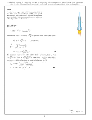 614
© 2016 Pearson Education, Inc., Upper Saddle River, NJ. All rights reserved. This material is protected under all copyright laws as they currently
exist. No portion of this material may be reproduced, in any form or by any means, without permission in writing from the publisher.
15–134.
A rocket has an empty weight of 500 lb and carries 300 lb of
fuel. If the fuel is burned at the rate of 15 lbs and ejected
with a relative velocity of 4400 fts,determine the maximum
speed attained by the rocket starting from rest. Neglect the
effect of gravitation on the rocket.
Solution
+ cΣFs = m
dv
dt
- v[placeholder]
dm e
dt
At n time t, m = m0 - ct, where c =
dme
dt
. In space the weight of the rocket is zero.
0 = (m0 - ct)
dv
dt
- v[placeholder][placeholder]
L
0
dv =
L
1
0
a
cv[placeholder]
m0 - ct
bdt
v = v[placeholder] lna
m0
m0 - ct
b (1)
The maximum speed occurs when all the fuel is consumed, that is, when
t =
300
15
= 20 s. Here, m0 =
500 + 300
32.2
= 24.8447 slug, c =
15
32.2
= 0.4658 slugs,
v[placeholder] = 4400 fts. Substitute the numerical values into Eq. (1);
vmax = 4400 ln a
24.8447
24.8447 - 0.4658(20)
b
vmax = 2068 fts = 2.07(103
) fts Ans.
v
Ans:
vmax = 2.07 (103
) fts
v
 