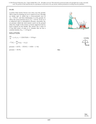 615
© 2016 Pearson Education, Inc., Upper Saddle River, NJ. All rights reserved. This material is protected under all copyright laws as they currently
exist. No portion of this material may be reproduced, in any form or by any means, without permission in writing from the publisher.
15–135.
SOLUTION
Ans.
pressure = 452 Pa
pressure = (0.35) - 15(9.81) = 1.83(0 - (-6))
+ c ©Fy =
dm
dt
((vB)y - (vA)y)
dm
dt
= r AA vA = 1.22(0.25)(6) = 1.83 kgs
A power lawn mower hovers very close over the ground.
This is done by drawing air in at a speed of through
an intake unit A, which has a cross-sectional area of
and then discharging it at the ground, B,
where the cross-sectional area is If air at A
is subjected only to atmospheric pressure, determine the
air pressure which the lawn mower exerts on the ground
when the weight of the mower is freely supported and no
load is placed on the handle. The mower has a mass of
15 kg with center of mass at G. Assume that air has a
constant density of ra = 1.22 kgm3
.
AB = 0.35 m2
.
AA = 0.25 m2
,
6 ms
A
vA
B
G
Ans:
452 Pa
 