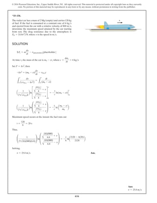 616
© 2016 Pearson Education, Inc., Upper Saddle River, NJ. All rights reserved. This material is protected under all copyright laws as they currently
exist. No portion of this material may be reproduced, in any form or by any means, without permission in writing from the publisher.
*15–136.
The rocket car has a mass of 2 Mg (empty) and carries 120 kg
of fuel. If the fuel is consumed at a constant rate of 6 kgs
and ejected from the car with a relative velocity of 800 ms,
determine the maximum speed attained by the car starting
from rest. The drag resistance due to the atmosphere is
FD = (6.8v2
) N, where v is the speed in ms.
Solution
ΣFs = m
dv
dt
- v[placeholder][placeholder]
At time t1 the mass of the car is m0 - ct1 where c =
dmc
dt
= 6 kgs
Set F = kv2
, then
-kv2
= (m0 - ct)
dv
dt
- vDec
L
t
0
dv
(cvDe - kv2
)
=
L
t
0
dt
(m0 - ct)
a
1
22cvDek
bln≥
A
cvDe
k
+ v
A
cvDe
k
- v
¥
0
v
= -
1
c
ln(m0 - ct) `
t
0
a
1
22cvDek
bln±
A
cvDe
k
+ v
A
cvDe
k
- v
≤ = -
1
c
ln a
m0 - ct
m0
b
Maximum speed occurs at the instant the fuel runs out
t =
120
6
= 20 s
Thus,
°
1
22(6)(800)(6.8)
¢ ln±
A
(6)(800)
6.8
+ v
A
(6)(800)
6.8
- v
≤ = -
1
6
lna
2120 - 6(20)
2120
b
Solving,
v = 25.0 ms Ans.
v
Ans:
v = 25.0 ms
 