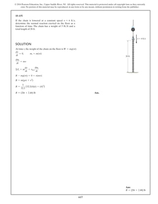 617
© 2016 Pearson Education, Inc., Upper Saddle River, NJ. All rights reserved. This material is protected under all copyright laws as they currently
exist. No portion of this material may be reproduced, in any form or by any means, without permission in writing from the publisher.
15–137.
If the chain is lowered at a constant speed v = 4 fts,
determine the normal reaction exerted on the floor as a
function of time. The chain has a weight of 5 lbft and a
total length of 20 ft.
Solution
At time t, the weight of the chain on the floor is W = mg(vt)
dv
dt
= 0, mi = m(vt)
dmi
dt
= mv
ΣFs = m
dv
dt
+ vDi
dmi
dt
R - mg(vt) = 0 + v(mv)
R = m(gvt + v2
)
R =
5
32.2
(32.2(4)(t) + (4)2
)
R = (20t + 2.48) lb Ans.
20 ft
v 4 ft/s
Ans:
R = {20t + 2.48} lb
 