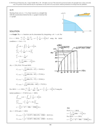 61
© 2016 Pearson Education, Inc., Upper Saddle River, NJ. All rights reserved. This material is protected under all copyright laws as they currently
exist. No portion of this material may be reproduced, in any form or by any means, without permission in writing from the publisher.
Solution
v9s Graph. The v-s function can be determined by integrating v dv = a ds. For
0 … s 6 100 ft,
a - 8
s - 0
=
6 - 8
100 - 0
, a = e -
1
50
s + 8f fts2
using the initial
condition v = 0 at s = 0,
L
v
0
v dv =
L
s
0
a-
1
50
s + 8b ds
v2
2
`
0
= a-
1
100
s2
+ 8 sb `
s
0
v2
2
= 8 s -
1
100
s2
v = e
A
1
50
(800 s - s2
) f fts
At s = 25 ft, 50 ft, 75 ft and 100 ft
v s=25 ft =
A
1
50
[800 (25) -252
] = 19.69 fts
vs=50 ft =
A
1
50
[800 (50) -502
] = 27.39 fts
vs=75 ft =
A
1
50
[800 (75) -752
] = 32.98 fts
vs=100 ft =
A
1
50
[800 (100) -1002
] = 37.42 fts
For 100 ft 6 s … 150 ft,
a - 0
s - 150
=
6 - 0
100 - 150
; a = e -
3
25
s + 18f fts2
using the
initial condition v = 37.42 fts at s = 100 ft,
L
v
37.42 fts
v dv =
L
s
100 ft
a-
3
25
s + 18b ds
v2
2
`
v
37.42 fts
= a-
3
50
s2
+ 18 sb `
s
100 ft
v = e
1
5
2-3s2
+ 900s - 25000f fts
At s = 125 ft and s = 150 ft
v s=125 ft =
1
5
2-3(1252
) +900 (125) -25000 = 40.31 fts
vs=150 ft =
1
5
2-3(1502
) +900 (150) -25000 = 41.23 fts
12–57.
Starting from rest at s = 0, a boat travels in a straight line
with the acceleration shown by the a–s graph. Construct the
v–s graph.
6
8
100 150
s (ft)
a (ft/s2
)
Ans:
For 0 … s 6 100 ft,
v = e
A
1
50
(800s - s2
) f fts
For 100 ft 6 s … 150 ft,
v = e
1
5
2-3s2
+ 900s - 25000f fts
 