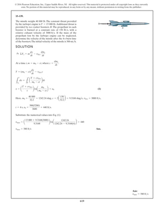 619
© 2016 Pearson Education, Inc., Upper Saddle River, NJ. All rights reserved. This material is protected under all copyright laws as they currently
exist. No portion of this material may be reproduced, in any form or by any means, without permission in writing from the publisher.
15–139.
The missile weighs 40 000 lb. The constant thrust provided
by the turbojet engine is Additional thrust is
provided by two rocket boosters B. The propellant in each
booster is burned at a constant rate of 150 lb/s, with a
relative exhaust velocity of If the mass of the
propellant lost by the turbojet engine can be neglected,
determine the velocity of the missile after the 4-s burn time
of the boosters.The initial velocity of the missile is 300 mi/h.
3000 fts.
T = 15 000 lb.
SOLUTION
At a time t, , where .
(1)
,
,
,
,
e
r
e
H
, .
Substitute the numerical values into Eq. (1):
Ans.
vmax = 580 ft s
vmax = a
15 000 + 9.3168(3000)
9.3168
b1na
1242.24
1242.24 - 9.3168(4)
b + 440
v0 =
300(5280)
3600
= 440 fts
t = 4 s
vDe = 3000 fts
c = 2a
150
32.2
b = 9.3168 slugs
m0 =
40 000
32.2
= 1242.24 slug
v = a
T + cvDe
c
b1na
m0
m0 - ct
b + y0
L
v
v0
dv =
L
t
0
a
T + cvDe
m0 - ct
bdt
T = (m0 - ct)
dv
dt
- vDe c
c =
dme
dt
m = m0 - ct
:
+ ©Fs = m
dv
dt
- vDe
dme
dt
B
T
Ans:
vmax = 580 fts
 