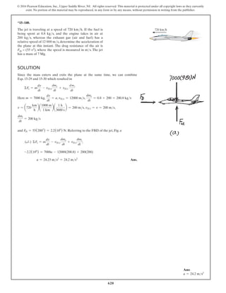 620
© 2016 Pearson Education, Inc., Upper Saddle River, NJ. All rights reserved. This material is protected under all copyright laws as they currently
exist. No portion of this material may be reproduced, in any form or by any means, without permission in writing from the publisher.
*15–140.
The jet is traveling at a speed of 720 kmh. If the fuel is
being spent at 0.8 kgs, and the engine takes in air at
200 kgs, whereas the exhaust gas (air and fuel) has a
relative speed of 12 000 ms, determine the acceleration of
the plane at this instant. The drag resistance of the air is
FD = (55 v2), where the speed is measured in ms. The jet
has a mass of 7 Mg.
Solution
Since the mass enters and exits the plane at the same time, we can combine
Eqs. 15-29 and 15-30 which resulted in
ΣFs = m
dv
dt
- vDe
dme
dt
+ vDi
dmi
dt
Here m = 7000 kg,
dv
dt
= a, vDe = 12000 ms,
dme
dt
= 0.8 + 200 = 200.8 kgs
v = a720
km
h
ba
1000 m
1 km
ba
1 h
3600 s
b = 200 ms, vDi = v = 200 ms,
dmi
dt
= 200 kgs
and FD = 55(2002
) = 2.2(106
) N. Referring to the FBD of the jet, Fig. a
(d
+ ) ΣFs = m
dv
dt
- vDe
dme
dt
+ vDi
dmi
dt
;
-2.2(106
) = 7000a - 12000(200.8) + 200(200)
    a = 24.23 ms2
= 24.2 ms2
 Ans.
720 km/h
Ans:
a = 24.2 ms2
 