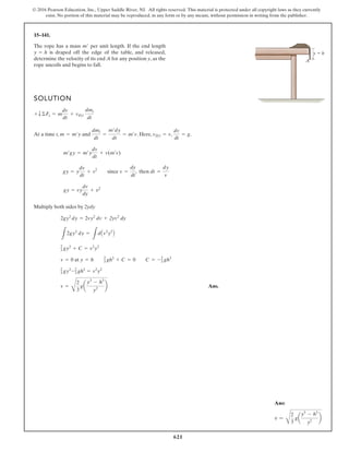 621
© 2016 Pearson Education, Inc., Upper Saddle River, NJ. All rights reserved. This material is protected under all copyright laws as they currently
exist. No portion of this material may be reproduced, in any form or by any means, without permission in writing from the publisher.
15–141.
The rope has a mass per unit length. If the end length
is draped off the edge of the table, and released,
determine the velocity of its end A for any position y, as the
rope uncoils and begins to fall.
y = h
m¿
SOLUTION
At a time t, and . Here, .
Multiply both sides by 2ydy
Ans.
v =
C
2
3
ga
y3
- h3
y2
b
2
3 gy3
-2
3 gh3
= v2
y2
v = 0 at y = h 2
3 gh3
+ C = 0 C = -2
3 gh3
2
3 gy3
+ C = v2
y2
L
2gy2
dy =
L
dAv2
y2
B
2gy2
dy = 2vy2
dv + 2yv2
dy
gy = vy
dv
dy
+ v2
gy = y
dv
dt
+ v2
since v =
dy
dt
, then dt =
dy
v
m¿gy = m¿y
dv
dt
+ v(m¿v)
vDi = v,
dv
dt
= g
dmi
dt
=
m¿dy
dt
= m¿v
m = m¿y
+ T ©Fs = m
dv
dt
+ vDi
dmi
dt
y  h
A
Ans:
v =
C
2
3
ga
y3
- h3
y2
b
 