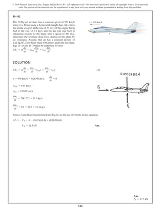 622
© 2016 Pearson Education, Inc., Upper Saddle River, NJ. All rights reserved. This material is protected under all copyright laws as they currently
exist. No portion of this material may be reproduced, in any form or by any means, without permission in writing from the publisher.
15–142.
The 12-Mg jet airplane has a constant speed of 950
when it is flying along a horizontal straight line. Air enters
the intake scoops S at the rate of . If the engine burns
fuel at the rate of 0.4 and the gas (air and fuel) is
exhausted relative to the plane with a speed of 450 ,
determine the resultant drag force exerted on the plane by
air resistance. Assume that air has a constant density of
. Hint: Since mass both enters and exits the plane,
Eqs. 15–28 and 15–29 must be combined to yield
©Fs = m
dv
dt
- vDe
dme
dt
+ vDi
dmi
dt
.
1.22 kgm3
ms
kgs
50 m3
s
kmh v 950 km/h
S
SOLUTION
(1)
Forces T and R are incorporated into Eq. (1) as the last two terms in the equation.
Ans.
FD = 11.5 kN
( ;
+ ) - FD = 0 - (0.45)(61.4) + (0.2639)(61)
dme
dt
= 0.4 + 61.0 = 61.4 kgs
dmt
dt
= 50(1.22) = 61.0 kgs
vDt = 0.2639 kms
vDE = 0.45 kms
v = 950 kmh = 0.2639 kms,
dv
dt
= 0
©Fs = m
dv
dt
-
dme
dt
(vDE) +
dmi
dt
(vDi)
Ans:
FD = 11.5 kN
 