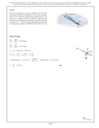 623
© 2016 Pearson Education, Inc., Upper Saddle River, NJ. All rights reserved. This material is protected under all copyright laws as they currently
exist. No portion of this material may be reproduced, in any form or by any means, without permission in writing from the publisher.
15–143.
The jet is traveling at a speed of 30° with the
horizontal. If the fuel is being spent at and the engine
takes in air at whereas the exhaust gas (air and
fuel) has a relative speed of determine the
acceleration of the plane at this instant. The drag resistance
32 800 fts,
400 lbs,
3 lbs,
500 mih,
SOLUTION
Ans.
a =
dv
dt
= 37.5 fts2
-(15 000) sin 30° - 0.7(733.3)2
=
15 000
32.2
dv
dt
- 32 800(12.52) + 733.3(12.42)
a+ ©Fs = m
dv
dt
- vDe
dme
dt
+ vDi
dmi
dt
v = vDi = 500 mih = 733.3 fts
dme
dt
=
403
32.2
= 12.52 slugs
dmi
dt
=
400
32.2
= 12.42 slugs
500 mi/h
30
fts.The jet has a weight of 15 000 lb. Hint: See Prob. 15–142.
of the air is FD = 10.7v lb, where the speed is measured in
2
2
Ans:
a = 37.5 fts2
 