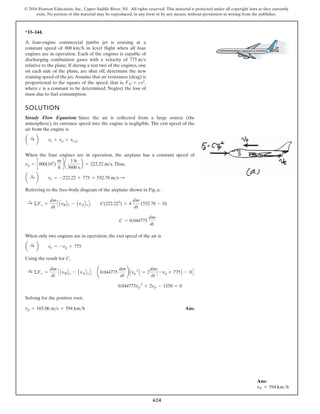 624
© 2016 Pearson Education, Inc., Upper Saddle River, NJ. All rights reserved. This material is protected under all copyright laws as they currently
exist. No portion of this material may be reproduced, in any form or by any means, without permission in writing from the publisher.
*15–144.
SOLUTION
Steady Flow Equation: Since the air is collected from a large source (the
atmosphere), its entrance speed into the engine is negligible. The exit speed of the
air from the engine is
When the four engines are in operation, the airplane has a constant speed of
.Thus,
Referring to the free-body diagram of the airplane shown in Fig. a,
When only two engines are in operation, the exit speed of the air is
Using the result for C,
Solving for the positive root,
Ans.
vp = 165.06 m s = 594 km h
5
7
7
4
4
0
.
0 vp
2
+ 2vp - 1550 = 0
:
+ ©Fx =
dm
dt
C AvBBx - AvABxD; ¢0.044775
dm
dt
≤ Avp
2
B = 2
dm
dt
C -vp + 775B - 0D
a :
+ b ve = -vp + 775
C = 0.044775
dm
dt
:
+ ©Fx =
dm
dt
C AvBBx - AvABxD; C(222.222
) = 4
dm
dt
(552.78 - 0)
a :
+ b ve = -222.22 + 775 = 552.78 ms :
vp = c800(103
)
m
h
d a
1 h
3600 s
b = 222.22 ms
a :
+ b ve + vp + vep
A four-engine commercial jumbo jet is cruising at a
constant speed of in level flight when all four
engines are in operation. Each of the engines is capable of
discharging combustion gases with a velocity of
relative to the plane. If during a test two of the engines, one
on each side of the plane, are shut off, determine the new
cruising speed of the jet.Assume that air resistance (drag) is
proportional to the square of the speed, that is, ,
where c is a constant to be determined. Neglect the loss of
mass due to fuel consumption.
FD = cv2
775 ms
800 kmh
Ans:
vP = 594 kmh
 