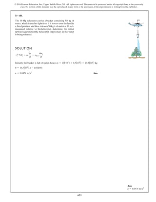625
© 2016 Pearson Education, Inc., Upper Saddle River, NJ. All rights reserved. This material is protected under all copyright laws as they currently
exist. No portion of this material may be reproduced, in any form or by any means, without permission in writing from the publisher.
15–145.
SOLUTION
+ c ΣFs = m
dv
dt
- vDe
dme
dt
Initially, the bucket is full of water, hence m = 10(103
) + 0.5(103
) = 10.5(103
) kg
0 = 10.5(103
) a - (10)(50)
a = 0.0476 ms2
Ans.
a
The 10-Mg helicopter carries a bucket containing 500 kg of
water, which is used to fight fires. If it hovers over the land in
a fixed position and then releases 50 kgs of water at 10 ms,
measured relative to thehelicopter, determine the initial
upward accelerationthe helicopter experiences as the water
is being released.
Ans:
a = 0.0476 ms2
 