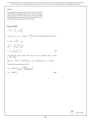 626
© 2016 Pearson Education, Inc., Upper Saddle River, NJ. All rights reserved. This material is protected under all copyright laws as they currently
exist. No portion of this material may be reproduced, in any form or by any means, without permission in writing from the publisher.
15–146.
SOLUTION
At a time t, , where . In space the weight of the rocket is zero.
(1)
The maximum speed occurs when all the fuel is consumed, that is, when
.
.
,
,
,
e
r
e
H
Substitute the numerical into Eq. (1):
Ans.
vmax = 2068 fts
vmax = 4400 ln a
24.8447
24.8447 - (0.04658(200))
b
vDe = 4400 fts
c = 1.5
32.2 = 0.04658 slugs
m0 = 500 + 300
32.2 = 24.8447 slug
t = 300
1.5 = 200 s
v = vDe ln ¢
m0
m0 - ct
≤
L
v
0
dv =
L
t
0
¢
cvDe
m0 - ct
≤dt
0 = (m0 - ct)
dv
dt
- vDe c
c =
dme
dt
m = m0 - ct
+ c©Fs =
dv
dt
- vDe
dme
dt
A rocket has an empty weight of 500 lb and carries 300 lb
of fuel. If the fuel is burned at the rate of 1.5 lb/s and ejected
with a velocity of 4400 ft/s relative to the rocket, determine
the maximum speed attained by the rocket starting from rest.
Neglect the effect of gravitation on the rocket.
Ans:
v max = 2.07(103
) fts
 