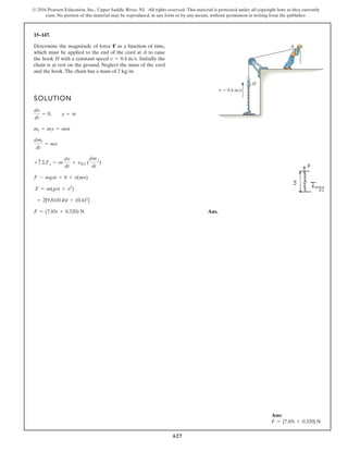627
© 2016 Pearson Education, Inc., Upper Saddle River, NJ. All rights reserved. This material is protected under all copyright laws as they currently
exist. No portion of this material may be reproduced, in any form or by any means, without permission in writing from the publisher.
15–147.
SOLUTION
Ans.
F = (7.85t + 0.320) N
= 2[9.81(0.4)t + (0.4)2
]
F = m(gvt + v2
)
F - mgvt = 0 + v(mv)
+ c©Fs = m
dv
dt
+ vDi (
dm i
dt
)
dmi
dt
= mv
mi = my = mvt
dv
dt
= 0, y = vt
Determine the magnitude of force F as a function of time,
which must be applied to the end of the cord at A to raise
the hook H with a constant speed Initially the
chain is at rest on the ground. Neglect the mass of the cord
and the hook.The chain has a mass of .
2 kgm
v = 0.4 ms.
v 0.4 m/s
H
A
Ans:
F = {7.85t + 0.320} N
 