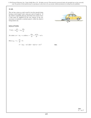 629
© 2016 Pearson Education, Inc., Upper Saddle River, NJ. All rights reserved. This material is protected under all copyright laws as they currently
exist. No portion of this material may be reproduced, in any form or by any means, without permission in writing from the publisher.
15–149.
SOLUTION
At a time t, , where .
Here, .
Ans.
F = (m0 - m¿v )(0) + v(m¿v) = m¿v2
vDi = v,
dv
dt
= 0
c =
dmi
dt
=
m¿dx
dt
= m¿v
m = m0 + ct
:
+ ©Fs = m
dv
dt
+ vDi
dmi
dt
The car has a mass and is used to tow the smooth chain
having a total length l and a mass per unit of length If
the chain is originally piled up, determine the tractive force
F that must be supplied by the rear wheels of the car,
necessary to maintain a constant speed while the chain is
being drawn out.
v
m¿.
m0
v
F
Ans:
F = m′v2
 