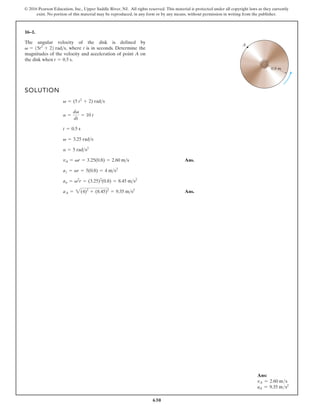 630
© 2016 Pearson Education, Inc., Upper Saddle River, NJ. All rights reserved. This material is protected under all copyright laws as they currently
exist. No portion of this material may be reproduced, in any form or by any means, without permission in writing from the publisher.
16–1.
SOLUTION
Ans.
Ans.
aA = 2(4)2
+ (8.45)2
= 9.35 ms2
an = v2
r = (3.25)2
(0.8) = 8.45 ms2
az = ar = 5(0.8) = 4 ms2
vA = vr = 3.25(0.8) = 2.60 ms
a = 5 rads2
v = 3.25 rads
t = 0.5 s
a =
dv
dt
= 10 t
v = (5 t2
+ 2) rads
The angular velocity of the disk is defined by
where t is in seconds. Determine the
magnitudes of the velocity and acceleration of point A on
the disk when t = 0.5 s.
v = 15t2
+ 22 rads,
A
0.8 m
Ans:
vA = 2.60 ms
aA = 9.35 ms2
 