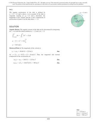 631
© 2016 Pearson Education, Inc., Upper Saddle River, NJ. All rights reserved. This material is protected under all copyright laws as they currently
exist. No portion of this material may be reproduced, in any form or by any means, without permission in writing from the publisher.
16–2.
The angular acceleration of the disk is defined by
a = 3t2
+ 12 rads, where t is in seconds. If the disk is
originally rotating at v0 = 12 rads, determine the
magnitude of the velocity and the n and t components of
acceleration of point A on the disk when t = 2 s.
Solution
Angular Motion. The angular velocity of the disk can be determined by integrating
dv = a dt with the initial condition v = 12 rads at t = 0.
L
v
12 rads
dv =
L
2s
0
(3t2
+ 12)dt
v - 12 = (t3
+ 12t) 2
2s
0
v = 44.0 rads
Motion of Point A. The magnitude of the velocity is
vA = vrA = 44.0(0.5) = 22.0 ms Ans.
At t = 2 s, a = 3(22
) + 12 = 24 rads2
. Thus, the tangential and normal
components of the acceleration are
(aA)t = arA = 24(0.5) = 12.0 ms2
Ans.
(aA)n = v2
rA = (44.02
)(0.5) = 968 ms2
Ans.
0.4 m
0.5 m
B
A
v0  12 rad/s
Ans:
vA = 22.0 ms
(aA)t = 12.0 ms2
(aA)n = 968 ms2
 