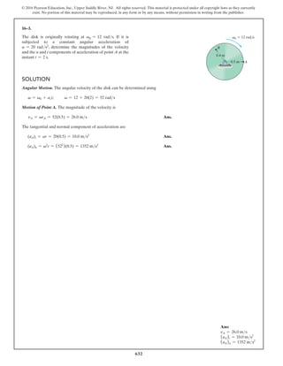 632
© 2016 Pearson Education, Inc., Upper Saddle River, NJ. All rights reserved. This material is protected under all copyright laws as they currently
exist. No portion of this material may be reproduced, in any form or by any means, without permission in writing from the publisher.
16–3.
The disk is originally rotating at v0 = 12 rads. If it is
subjected to a constant angular acceleration of
a = 20 rads2, determine the magnitudes of the velocity
and the n and t components of acceleration of point A at the
instant t = 2 s.
Solution
Angular Motion. The angular velocity of the disk can be determined using
v = v0 + act; v = 12 + 20(2) = 52 rads
Motion of Point A. The magnitude of the velocity is
vA = vrA = 52(0.5) = 26.0 ms Ans.
The tangential and normal component of acceleration are
(aA)t = ar = 20(0.5) = 10.0 ms2
Ans.
(aA)n = v2
r = (522
)(0.5) = 1352 ms2
Ans.
0.4 m
0.5 m
B
A
v0  12 rad/s
Ans:
vA = 26.0 ms
(aA)t = 10.0 ms2
(aA)n = 1352 ms2
 