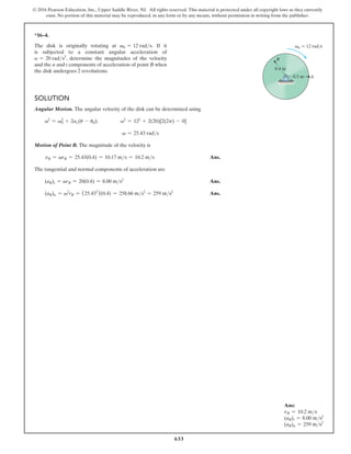 633
© 2016 Pearson Education, Inc., Upper Saddle River, NJ. All rights reserved. This material is protected under all copyright laws as they currently
exist. No portion of this material may be reproduced, in any form or by any means, without permission in writing from the publisher.
Ans:
vB = 10.2 ms
(aB)t = 8.00 ms2
(aB)n = 259 ms2
0.4 m
0.5 m
B
A
v0  12 rad/s
*16–4.
The disk is originally rotating at v0 = 12 rads. If it
is subjected to a constant angular acceleration of
a = 20 rads2
, determine the magnitudes of the velocity
and the n and t components of acceleration of point B when
the disk undergoes 2 revolutions.
Solution
Angular Motion. The angular velocity of the disk can be determined using
v2
= v0
2
+ 2ac(u - u0); v2
= 122
+ 2(20)[2(2p) - 0]
v = 25.43 rads
Motion of Point B. The magnitude of the velocity is
vB = vrB = 25.43(0.4) = 10.17 ms = 10.2 ms Ans.
The tangential and normal components of acceleration are
(aB)t = arB = 20(0.4) = 8.00 ms2
 Ans.
(aB)n = v2
rB = (25.432
)(0.4) = 258.66 ms2
= 259 ms2
 Ans.
 