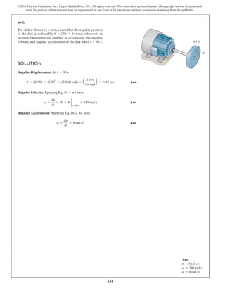 634
© 2016 Pearson Education, Inc., Upper Saddle River, NJ. All rights reserved. This material is protected under all copyright laws as they currently
exist. No portion of this material may be reproduced, in any form or by any means, without permission in writing from the publisher.
16–5.
SOLUTION
Angular Displacement: At .
Ans.
Angular Velocity: Applying Eq. 16–1. we have
Ans.
Angular Acceleration: Applying Eq. 16–2. we have
Ans.
a =
dv
dt
= 8 rad s2
v =
du
dt
= 20 + 8t 2
t=90 s
= 740 rads
u = 20(90) + 4A902
B = (34200 rad) * ¢
1 rev
2p rad
≤ = 5443 rev
t = 90 s
The disk is driven by a motor such that the angular position
of the disk is defined by where t is in
seconds. Determine the number of revolutions, the angular
velocity, and angular acceleration of the disk when t = 90 s.
u = 120t + 4t2
2 rad,
0.5 ft
θ
Ans:
u = 5443 rev
v = 740 rads
a = 8 rads2
 