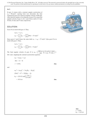 636
© 2016 Pearson Education, Inc., Upper Saddle River, NJ. All rights reserved. This material is protected under all copyright laws as they currently
exist. No portion of this material may be reproduced, in any form or by any means, without permission in writing from the publisher.
16–7.
D A
B
C
F
If gear A rotates with a constant angular acceleration of
starting from rest, determine the time
required for gear D to attain an angular velocity of 600 rpm.
Also, find the number of revolutions of gear D to attain this
angular velocity. Gears A, B, C, and D have radii of 15 mm,
50 mm, 25 mm, and 75 mm, respectively.
aA = 90 rads2
,
SOLUTION
Gear B is in mesh with gear A.Thus,
Since gears C and B share the same shaft, . Also, gear D is in
mesh with gear C.Thus,
The final angular velocity of gear D is
.Applying the constant acceleration equation,
Ans.
and
Ans.
= 34.9 rev
uD = (219.32 rad)a
1 rev
2p rad
b
(20p)2
= 02
+ 2(9)(uD - 0)
vD
2
= (vD)0
2
+ 2aD[uD - (uD)0]
t = 6.98 s
20p = 0 + 9t
vD = (vD)0 + aDt
20p rads
vD = a
600 rev
min
b a
2p rad
1 rev
b a
1 min
60 s
b =
aD = a
rC
rD
baC = a
25
75
b(27) = 9 rads2
aDrD = aC rC
aC = aB = 27 rads2
aB = a
rA
rB
baA = a
15
50
b(90) = 27 rads2
aBrB = aA rA
Ans:
t = 6.98 s
uD = 34.9 rev
 