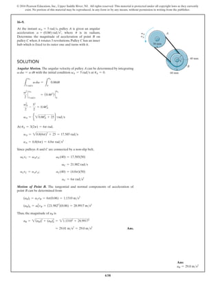 638
© 2016 Pearson Education, Inc., Upper Saddle River, NJ. All rights reserved. This material is protected under all copyright laws as they currently
exist. No portion of this material may be reproduced, in any form or by any means, without permission in writing from the publisher.
16–9.
At the instant vA = 5 rads, pulley A is given an angular
acceleration a = (0.8u) rads2
, where u is in radians.
Determine the magnitude of acceleration of point B on
pulley C when A rotates 3 revolutions. Pulley C has an inner
hub which is fixed to its outer one and turns with it.
Solution
Angular Motion. The angular velocity of pulley A can be determined by integrating
v dv = a du with the initial condition vA = 5 rads at uA = 0.
L
vA
5 rads
v dv =
L
uA
0
0.8udu
v2
2
`
5 rads
vA
= (0.4u2
) `
0
uA
vA
2
2
-
52
2
= 0.4uA
2
vA = e 20.8uA
2
+ 25f rads
At uA = 3(2p) = 6p rad,
vA = 20.8(6p)2
+ 25 = 17.585 rads
aA = 0.8(6p) = 4.8p rads2
Since pulleys A and C are connected by a non-slip belt,
vCrC = vArA; vC(40) = 17.585(50)
vC = 21.982 rads
aCrC = aArA; aC(40) = (4.8p)(50)
aC = 6p rads2
Motion of Point B. The tangential and normal components of acceleration of
point B can be determined from
(aB)t = aCrB = 6p(0.06) = 1.1310 ms2
(aB)n = vC
2
rB = (21.9822
)(0.06) = 28.9917 ms2
Thus, the magnitude of aB is
aB = 2(aB)t
2
+ (aB)n
2
= 21.13102
+ 28.99172
= 29.01 ms2
= 29.0 ms2
 Ans.
50 mm
40 mm
60 mm
B
A
C
vA
aA
Ans:
aB = 29.0 ms2
 