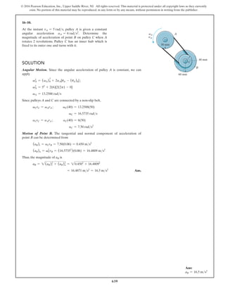 639
© 2016 Pearson Education, Inc., Upper Saddle River, NJ. All rights reserved. This material is protected under all copyright laws as they currently
exist. No portion of this material may be reproduced, in any form or by any means, without permission in writing from the publisher.
16–10.
At the instant vA = 5 rads, pulley A is given a constant
angular acceleration aA = 6 rads2
. Determine the
magnitude of acceleration of point B on pulley C when A
rotates 2 revolutions. Pulley C has an inner hub which is
fixed to its outer one and turns with it.
Solution
Angular Motion. Since the angular acceleration of pulley A is constant, we can
apply
vA
2
= (vA)0
2
+ 2aA[uA - (uA)0] ;
vA
2
= 52
+ 2(6)[2(2p) - 0]
vA = 13.2588 rads
Since pulleys A and C are connected by a non-slip belt,
vCrC = vArA ;   vC(40) = 13.2588(50)
vC = 16.5735 rads
aCrC = aArA ;     
aC(40) = 6(50)
aC = 7.50 rads2
Motion of Point B. The tangential and normal component of acceleration of
point B can be determined from
(aB)t = aCrB = 7.50(0.06) = 0.450 ms2
(aB)n = vC
2
rB = (16.57352
)(0.06) = 16.4809 ms2
Thus, the magnitude of aB is
aB = 2(aB)t
2
+ (aB)n
2
= 20.4502
+ 16.48092
= 16.4871 ms2
= 16.5 ms2
 Ans.
50 mm
40 mm
60 mm
B
A
C
vA
aA
Ans:
aB = 16.5 ms2
 