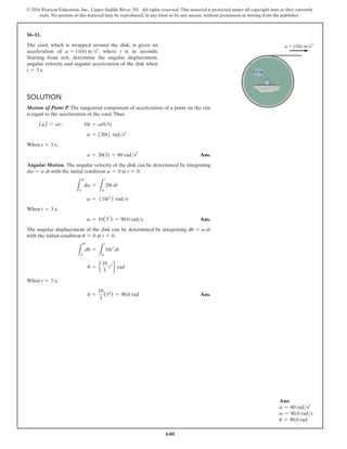 640
© 2016 Pearson Education, Inc., Upper Saddle River, NJ. All rights reserved. This material is protected under all copyright laws as they currently
exist. No portion of this material may be reproduced, in any form or by any means, without permission in writing from the publisher.
16–11.
The cord, which is wrapped around the disk, is given an
acceleration of a = (10t) ms2
, where t is in seconds.
Starting from rest, determine the angular displacement,
angular velocity, and angular acceleration of the disk when
t = 3 s.
Solution
Motion of Point P. The tangential component of acceleration of a point on the rim
is equal to the acceleration of the cord.Thus
(at) = ar;      
10t = a(0.5)
a = 520t6 rads2
When t = 3 s,
a = 20(3) = 60 rads2
 Ans.
Angular Motion. The angular velocity of the disk can be determined by integrating
dv = a dt with the initial condition v = 0 at t = 0.
L
v
0
dv =
L
t
0
20t dt
v = 510t2
6 rads
When t = 3 s,
v = 10(32
) = 90.0 rads Ans.
The angular displacement of the disk can be determined by integrating du = v dt
with the initial condition u = 0 at t = 0.
L
u
0
du =
L
t
0
10t2
dt
u = e
10
3
t3
f rad
When t = 3 s,
u =
10
3
(33
) = 90.0 rad Ans.
a  (10t) m/s2
0.5 m
Ans:
a = 60 rads2
v = 90.0 rads
u = 90.0 rad
 