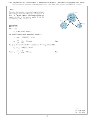 641
© 2016 Pearson Education, Inc., Upper Saddle River, NJ. All rights reserved. This material is protected under all copyright laws as they currently
exist. No portion of this material may be reproduced, in any form or by any means, without permission in writing from the publisher.
*16–12.
The power of a bus engine is transmitted using the belt-and-
pulley arrangement shown. If the engine turns pulley A at
vA = (20t + 40) rads, where t is in seconds, determine the
angular velocities of the generator pulley B and the
air-conditioning pulley C when t = 3 s.
Ans:
vB = 300 rads
vC = 600 rads
Solution
When t = 3 s
vA = 20(3) + 40 = 100 rads
The speed of a point P on the belt wrapped around A is
vP = vArA = 100(0.075) = 7.5 ms
vB =
vP
rD
=
7.5
0.025
= 300 rads Ans.
The speed of a point P′ on the belt wrapped around the outer periphery of B is
v′p = vBrB = 300(0.1) = 30 ms
Hence,    vC =
v′P
rC
=
30
0.05
= 600 rads Ans.
B
D
C
A
25 mm
75 mm
50 mm
100 mm
vA
vB
vC
 