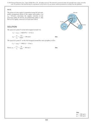 642
© 2016 Pearson Education, Inc., Upper Saddle River, NJ. All rights reserved. This material is protected under all copyright laws as they currently
exist. No portion of this material may be reproduced, in any form or by any means, without permission in writing from the publisher.
16–13.
The power of a bus engine is transmitted using the belt-and-
pulley arrangement shown. If the engine turns pulley A at
vA = 60 rads, determine the angular velocities of the
generator pulley B and the air-conditioning pulley C. The
hub at D is rigidly connected to B and turns with it.
Solution
The speed of a point P on the belt wrapped around A is
vP = vArA = 60(0.075) = 4.5 ms
vB =
vP
rD
=
4.5
0.025
= 180 rads Ans.
The speed of a point P′ on the belt wrapped around the outer periphery of B is
v′P = vBrB = 180(0.1) = 18 ms
Hence, vC =
v′P
rC
=
18
0.05
= 360 rads Ans.
B
D
C
A
25 mm
75 mm
50 mm
100 mm
vA
vB
vC
Ans:
vB = 180 rads
vC = 360 rads
 