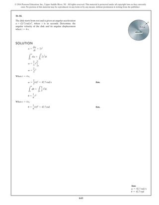 643
© 2016 Pearson Education, Inc., Upper Saddle River, NJ. All rights reserved. This material is protected under all copyright laws as they currently
exist. No portion of this material may be reproduced, in any form or by any means, without permission in writing from the publisher.
16–14.
The disk starts from rest and is given an angular acceleration
where t is in seconds. Determine the
angular velocity of the disk and its angular displacement
when t = 4 s.
a = (2t2
) rads2
,
SOLUTION
When ,
Ans.
When ,
Ans.
u =
1
6
(4)4
= 42.7 rad
t = 4 s
u =
1
6
t4
L
u
0
du =
L
t
0
2
3
t3
dt
v =
2
3
(4)3
= 42.7 rads
t = 4 s
v =
2
3
t3
v =
2
3
t3 2
0
t
L
v
0
dv =
L
t
0
2t
2
dt
a =
dv
dt
= 2t2
0.4 m
P
Ans:
v = 42.7 rads
u = 42.7 rad
 