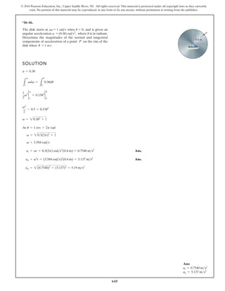 645
© 2016 Pearson Education, Inc., Upper Saddle River, NJ. All rights reserved. This material is protected under all copyright laws as they currently
exist. No portion of this material may be reproduced, in any form or by any means, without permission in writing from the publisher.
*16–16.
SOLUTION
0.4 m
P
The disk starts at v0 = 1 rads when u = 0, and is given an
angular acceleration a = (0.3u) rads2
, where u is in radians.
Determine the magnitudes of the normal and tangential
components of acceleration of a point P on the rim of the
disk when u = 1 rev.
Ans.
Ans.
v2
2
- 0.5 = 0.15u2
1
2
v2 2
1
v
= 0.15u2 2
0
u
L
v
1
vdv =
L
u
0
0.3udu
a = 0.3u
At
Ans.
Ans.
ap = 2(0.7540)2
+ (5.137)2
= 5.19 ms2
an = v2
r = (3.584 rads)2
(0.4 m) = 5.137 ms2
at = ar = 0.3(2p) rads (0.4 m) = 0.7540 ms2
v = 3.584 rads
v = 20.3(2p)2
+ 1
u = 1 rev = 2p rad
v = 20.3u2
+ 1
2
Ans:
at = 0.7540 ms2
an = 5.137 ms2
 
