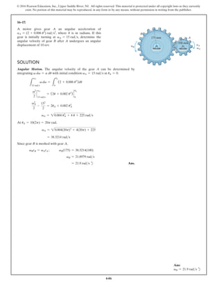646
© 2016 Pearson Education, Inc., Upper Saddle River, NJ. All rights reserved. This material is protected under all copyright laws as they currently
exist. No portion of this material may be reproduced, in any form or by any means, without permission in writing from the publisher.
16–17.
A motor gives gear A an angular acceleration of
aA = (2 + 0.006 u2
) rads2
, where u is in radians. If this
gear is initially turning at vA = 15 rads, determine the
angular velocity of gear B after A undergoes an angular
displacement of 10 rev.
Solution
Angular Motion. The angular velocity of the gear A can be determined by
integrating v dv = a du with initial condition vA = 15 rads at uA = 0.
L
vA
15 rads
v dv =
L
uA
0
(2 + 0.006 u2
)du
v2
2
`
vA
15 rads
= (2u + 0.002 u3
) `
uA
0
v2
A
2
-
152
2
= 2uA + 0.002 u3
A
vA = 20.004 u3
A + 4 u + 225 rads
At uA = 10(2p) = 20p rad,
vA = 20.004(20p)3
+ 4(20p) + 225
= 38.3214 rads
Since gear B is meshed with gear A,
vBrB = vArA ;   vB(175) = 38.3214(100)
vB = 21.8979 rads
= 21.9 rads d Ans.
B
175 mm
100 mm
A
aA
vA
aB
Ans:
vB = 21.9 rads d
 
