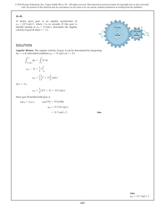 647
© 2016 Pearson Education, Inc., Upper Saddle River, NJ. All rights reserved. This material is protected under all copyright laws as they currently
exist. No portion of this material may be reproduced, in any form or by any means, without permission in writing from the publisher.
16–18.
A motor gives gear A an angular acceleration of
aA = (2t3
) rads2
, where t is in seconds. If this gear is
initially turning at vA = 15 rads, determine the angular
velocity of gear B when t = 3 s.
Solution
Angular Motion. The angular velocity of gear A can be determined by integrating
dv = a dt with initial condition vA = 15 rads at t = 0 s.
L
vA
15 rads
dv =
L
t
0
2t3
dt
vA - 15 =
1
2
t4
`
t
0
vA = e
1
2
t4
+ 15f rads
At t = 3 s,
vA =
1
2
(34
) + 15 = 55.5 rads
Since gear B meshed with gear A,
vBrB = vArA ;       vB(175) = 55.5(100)
vB = 31.7143 rads
= 31.7 rads d Ans.
B
175 mm
100 mm
A
aA
vA
aB
Ans:
vB = 31.7 rads d
 