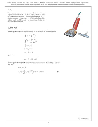 648
© 2016 Pearson Education, Inc., Upper Saddle River, NJ. All rights reserved. This material is protected under all copyright laws as they currently
exist. No portion of this material may be reproduced, in any form or by any means, without permission in writing from the publisher.
16–19.
SOLUTION
Motion of the Shaft:The angular velocity of the shaft can be determined from
When
Motion of the Beater Brush: Since the brush is connected to the shaft by a non-slip
belt, then
Ans.
vB = ¢
rs
rB
≤vs = a
0.25
1
b(625) = 156 rads
vB rB = vs rs
vs = 54
= 625 rads
t = 4 s
vS = (t+1 4
)
t = vS
14
t
2
t
0 = vS
142
vs
1
L
t
0
dt =
L
vs
1
dvS
4vS
34
L
dt =
L
dvS
aS
A S A S
The vacuum cleaner’s armature shaft S rotates with an
angular acceleration of a = 4v34 rads2, where v is in
rads. Determine the brush’s angular velocity when t = 4 s,
starting from v0 = 1 rads, at u = 0. The radii of the shaft
and the brush are 0.25 in. and 1 in., respectively. Neglect the
thickness of the drive belt.
– 1
Ans:
vB = 156 rads
 