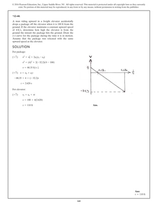 64
© 2016 Pearson Education, Inc., Upper Saddle River, NJ. All rights reserved. This material is protected under all copyright laws as they currently
exist. No portion of this material may be reproduced, in any form or by any means, without permission in writing from the publisher.
*12–60.
SOLUTION
For package:
For elevator:
Ans.
s = 110 ft
s = 100 + 4(2.620)
(+ c) s2 = s0 + vt
t = 2.620 s
-80.35 = 4 + (- 32.2)t
(+ c) v = v0 + act
v = 80.35 fts T
v2
= (4)2
+ 2(-32.2)(0 - 100)
(+ c) v2
= v0
2
+ 2ac(s2 - s0)
A man riding upward in a freight elevator accidentally
drops a package off the elevator when it is 100 ft from the
ground. If the elevator maintains a constant upward speed
of determine how high the elevator is from the
ground the instant the package hits the ground. Draw the
v–t curve for the package during the time it is in motion.
Assume that the package was released with the same
upward speed as the elevator.
4 fts,
Ans:
s = 110 ft
 