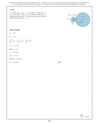 649
© 2016 Pearson Education, Inc., Upper Saddle River, NJ. All rights reserved. This material is protected under all copyright laws as they currently
exist. No portion of this material may be reproduced, in any form or by any means, without permission in writing from the publisher.
*16–20.
SOLUTION
aA = 4 t3
dw = a dt
L
wA
20
dwA =
L
t
0
aA dt =
L
t
0
4 t3
dt
wA = t4
+ 20
When t = 2 s,
wA = 36 rads
wA rA = wB rB
36(0.05) = wB(0.15)
wB = 12 rads Ans.
A motor gives gear A an angular acceleration of
aA = (4t3
) rads2
, where t is in seconds. If this gear is
initially turning at (vA)0 = 20 rads, determine the angular
velocity of gear B when t = 2 s. A
B
0.15 m
0.05 m
( A)0 = 20 rad/s
A
α
ω
Ans:
wB = 12 rads
 
