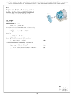 650
© 2016 Pearson Education, Inc., Upper Saddle River, NJ. All rights reserved. This material is protected under all copyright laws as they currently
exist. No portion of this material may be reproduced, in any form or by any means, without permission in writing from the publisher.
16–21.
The motor turns the disk with an angular velocity of
v = (5t2
+ 3t) rads, where t is in seconds. Determine the
magnitudes of the velocity and the n and t components of
acceleration of the point A on the disk when t = 3 s.
Solution
Angular Motion. At t = 3 s,
v = 5(32
) + 3(3) = 54 rads
The angular acceleration of the disk can be determined using
a =
dv
dt
;   a = 510t + 36 rads2
At t = 3 s,
a = 10(3) + 3 = 33 rads2
Motion of Point A. The magnitude of the velocity is
vA = vrA = 54(0.15) = 8.10 ms Ans.
The tangential and normal component of acceleration are
(aA)t = arA = 33(0.15) = 4.95 ms2
 Ans.
(aA)n = v2
rA = (542
)(0.15) = 437.4 ms2
= 437 ms2
 Ans.
u
150 mm
A
Ans:
vA = 8.10 ms
(aA)t = 4.95 ms2
(aA)n = 437 ms2
 