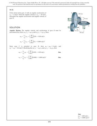 651
© 2016 Pearson Education, Inc., Upper Saddle River, NJ. All rights reserved. This material is protected under all copyright laws as they currently
exist. No portion of this material may be reproduced, in any form or by any means, without permission in writing from the publisher.
16–22.
SOLUTION
Angular Motion: The angular velocity and acceleration of gear B must be
determined first. Here, and .Then,
Since gear C is attached to gear B d
n
a
n
e
h
t
,
. Realizing that and , then
Ans.
Ans.
aD =
rC
rD
aC =
50
100
(0.800) = 0.400 rad s2
vD =
rC
rD
vC = a
50
100
b(8.00) = 4.00 rads
aC rC = aD rD
vC rC = vD rD
aC = aB = 0.8 rads2
vC = vB = 8 rads
aB =
rA
rB
aA = a
40
100
b(2) = 0.800 rads2
vB =
rA
rB
vA = a
40
100
b(20) = 8.00 rads
aA rA = aB rB
vA rA = vB rB
If the motor turns gear A with an angular acceleration of
when the angular velocity is ,
determine the angular acceleration and angular velocity of
gear D.
vA = 20 rads
aA = 2 rads2
A
A
B
C
D
50 mm
100 mm
100 mm
40 mm
Ans:
vD = 4.00 rads
aD = 0.400 rads2
 