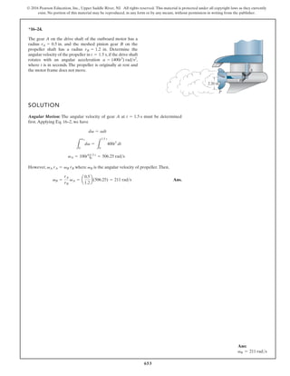 653
© 2016 Pearson Education, Inc., Upper Saddle River, NJ. All rights reserved. This material is protected under all copyright laws as they currently
exist. No portion of this material may be reproduced, in any form or by any means, without permission in writing from the publisher.
*16–24.
Ans:
vB = 211 rads
SOLUTION
Angular Motion: The angular velocity of gear A at must be determined
first.Applying Eq. 16–2, we have
However, where is the angular velocity of propeller.Then,
Ans.
vB =
rA
rB
vA = a
0.5
1.2
b(506.25) = 211 rads
vB
vA rA = vB rB
vA = 100t4
|1.5 s
0 = 506.25 rads
L
vA
0
dv =
L
1.5 s
0
400t3
dt
dv = adt
t = 1.5 s
The gear A on the drive shaft of the outboard motor has a
radius . and the meshed pinion gear B on the
propeller shaft has a radius . Determine the
angular velocity of the propeller in ,if the drive shaft
rotates with an angular acceleration ,
where t is in seconds. The propeller is originally at rest and
the motor frame does not move.
a = (400t3
) rads2
t = 1.5 s
rB = 1.2 in
rA = 0.5 in
2.20 in.
P
B
A
 