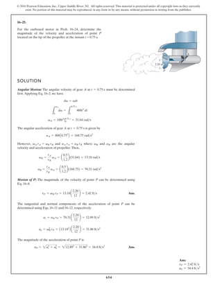 654
© 2016 Pearson Education, Inc., Upper Saddle River, NJ. All rights reserved. This material is protected under all copyright laws as they currently
exist. No portion of this material may be reproduced, in any form or by any means, without permission in writing from the publisher.
16–25.
SOLUTION
Angular Motion: The angular velocity of gear A at must be determined
first.Applying Eq. 16–2, we have
The angular acceleration of gear A at is given by
However, and where and are the angular
velocity and acceleration of propeller.Then,
Motion of P: The magnitude of the velocity of point P can be determined using
Eq. 16–8.
Ans.
The tangential and normal components of the acceleration of point P can be
determined using Eqs. 16–11 and 16–12, respectively.
The magnitude of the acceleration of point P is
Ans.
aP = 2a2
r + a2
n = 212.892
+ 31.862
= 34.4 fts2
an = v2
B rP = A13.182
B a
2.20
12
b = 31.86 fts2
ar = aB rP = 70.31a
2.20
12
b = 12.89 fts2
vP = vB rP = 13.18a
2.20
12
b = 2.42 fts
aB =
rA
rB
aA = a
0.5
1.2
b(168.75) = 70.31 rads2
vB =
rA
rB
vA = a
0.5
1.2
b(31.64) = 13.18 rads
aB
vB
aA rA = aB rB
vA rA = vB rB
aA = 400A0.753
B = 168.75 rads2
t = 0.75 s
vA = 100t4
|0.75 s
0
= 31.64 rads
L
vA
0
dv =
L
0.75 s
0
400t3
dt
dv = adt
t = 0.75 s
2.20 in.
P
B
A
For the outboard motor in Prob. 16–24, determine the
magnitude of the velocity and acceleration of point P
located on the tip of the propeller at the instant t = 0.75 s.
Ans:
vP = 2.42 fts
aP = 34.4 fts2
 